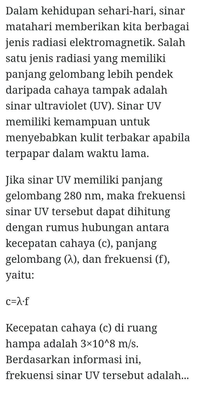 Dalam kehidupan sehari-hari, sinar 
matahari memberikan kita berbagai 
jenis radiasi elektromagnetik. Salah 
satu jenis radiasi yang memiliki 
panjang gelombang lebih pendek 
daripada cahaya tampak adalah 
sinar ultraviolet (UV). Sinar UV
memiliki kemampuan untuk 
menyebabkan kulit terbakar apabila 
terpapar dalam waktu lama. 
Jika sinar UV memiliki panjang 
gelombang 280 nm, maka frekuensi 
sinar UV tersebut dapat dihitung 
dengan rumus hubungan antara 
kecepatan cahaya (c), panjang 
gelombang (λ), dan frekuensi (f), 
yaitu:
c=lambda · f
Kecepatan cahaya (c) di ruang 
hampa adalah 3* 10^(wedge)8m/s. 
Berdasarkan informasi ini, 
frekuensi sinar UV tersebut adalah...