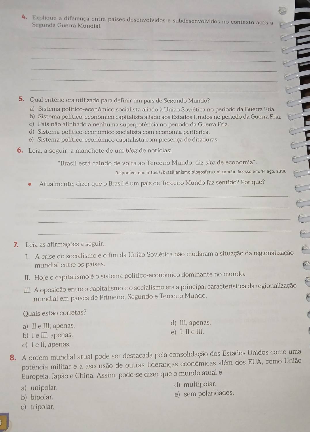 Explique a diferença entre países desenvolvidos e subdesenvolvidos no contexto após a
Segunda Guerra Mundial.
_
_
_
_
_
_
5. Qual critério era utilizado para definir um país de Segundo Mundo?
a) Sistema político-econômico socialista aliado à União Soviética no período da Guerra Fria.
b) Sistema político-econômico capitalista aliado aos Estados Unidos no período da Guerra Fria.
c) País não alinhado a nenhuma superpotência no período da Guerra Fria.
d) Sistema político-econômico socialista com economia periférica.
e) Sistema político-econômico capitalista com presença de ditaduras.
6. Leia, a seguir, a manchete de um blog de notícias:
“Brasil está caindo de volta ao Terceiro Mundo, diz site de economia”.
Disponível em: https://brasilianismo.blogosfera.uol.com.br. Acesso em: 14 ago. 2019.
Atualmente, dizer que o Brasil é um país de Terceiro Mundo faz sentido? Por quê?
_
_
_
_
7. Leia as afirmações a seguir.
I. A crise do socialismo e o fim da União Soviética não mudaram a situação da regionalização
mundial entre os países.
II. Hoje o capitalismo é o sistema político-econômico dominante no mundo.
III. A oposição entre o capitalismo e o socialismo era a principal característica da regionalização
mundial em países de Primeiro, Segundo e Terceiro Mundo.
Quais estão corretas?
a) II e III, apenas. d) III, apenas.
b) I e III, apenas. e) I, I e Ⅲ.
c) I e II, apenas.
8. A ordem mundial atual pode ser destacada pela consolidação dos Estados Unidos como uma
potência militar e a ascensão de outras lideranças econômicas além dos EUA, como União
Europeia, Japão e China. Assim, pode-se dizer que o mundo atual é
a) unipolar. d) multipolar.
b) bipolar. e) sem polaridades.
c)tripolar.