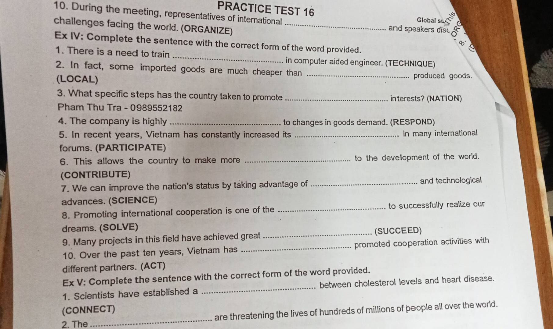 During the meeting, representatives of international 
PRACTICE TEST 16 Global su
2y-9
challenges facing the world. (ORGANIZE)_ 
and speakers dis 
_ 
Ex IV: Complete the sentence with the correct form of the word provided. 
1. There is a need to train 
in computer aided engineer. (TECHNIQUE) 
2. In fact, some imported goods are much cheaper than_ 
(LOCAL) 
produced goods. 
3. What specific steps has the country taken to promote _interests? (NATION) 
Pham Thu Tra - 0989552182 
4. The company is highly _to changes in goods demand. (RESPOND) 
5. In recent years, Vietnam has constantly increased its _in many international 
forums. (PARTICIPATE) 
6. This allows the country to make more _to the development of the world. 
(CONTRIBUTE) 
7. We can improve the nation's status by taking advantage of _and technological 
advances. (SCIENCE) 
8. Promoting international cooperation is one of the _to successfully realize our 
dreams. (SOLVE) 
9. Many projects in this field have achieved great _(SUCCEED) 
10. Over the past ten years, Vietnam has _promoted cooperation activities with 
different partners. (ACT) 
Ex V: Complete the sentence with the correct form of the word provided. 
1. Scientists have established a _between cholesterol levels and heart disease. 
(CONNECT) 
2. The _are threatening the lives of hundreds of millions of people all over the world.