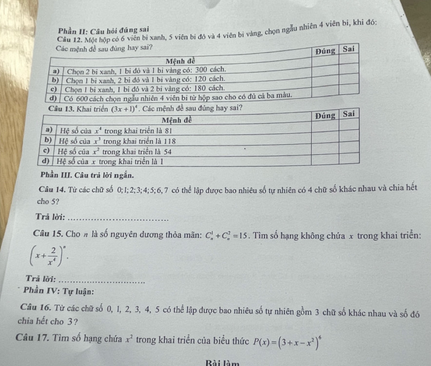 Phần II: Câu hỏi đúng sai
Câu 12. Một hộp có 6 viễn bi xanh, 5 viên bi đỏ và 4 viên bi vàng, chọn ngẫu nhiên 4 viên bi, khi đó:
Phần III. Câu trả lời ngắn.
Câu 14. Từ các chữ số 0;I;2;3;4;5;6,7 có thể lập được bao nhiêu số tự nhiên có 4 chữ số khác nhau và chia hết
cho 5?
Trả lời:_
Câu 15. Cho # là số nguyên dương thỏa mãn: C_n^(1+C_n^2=15. Tìm số hạng không chứa x trong khai triển:
(x+frac 2)x^4)^n.
Trả lời:_
Phần IV: Tự luận:
Câu 16. Từ các chữ số 0, 1, 2, 3, 4, 5 có thể lập được bao nhiêu số tự nhiên gồm 3 chữ số khác nhau và số đó
chia hết cho 3?
Câu 17. Tìm số hạng chứa x^2 trong khai triển của biểu thức P(x)=(3+x-x^2)^6
Bài làm