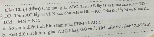 Cho tam giác ABC. Trên AB lấy D và E sao cho AD=ED=
DB. Trên AC lấy H và K sao cho AH=HK=KC. Trên BC lấy M và N sao cho
BM=MN=NC. 
a. So sánh diện tích hình tam giác EBM và ADH. . Tính diện tích hình DEMNKH. 
b. Biết diện tích tam giác ABC bằng 360cm^2