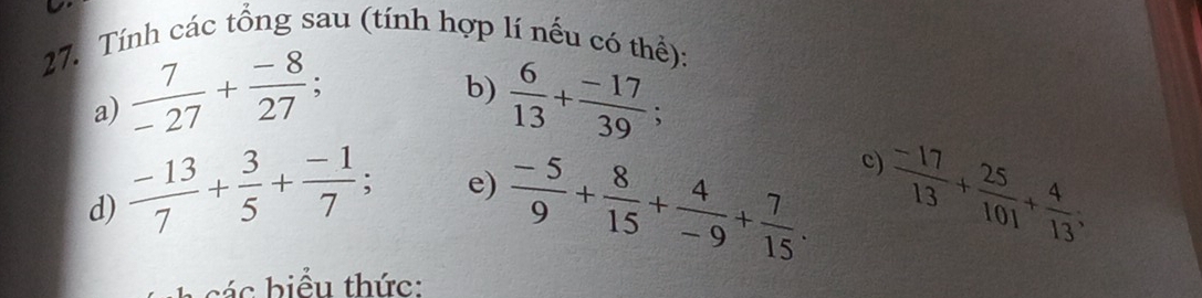 Tính các tổng sau (tính hợp lí nếu có thể): 
b) 
a)  7/-27 + (-8)/27 ;  6/13 + (-17)/39 ; 
c) 
e) 
d)  (-13)/7 + 3/5 + (-1)/7 ;  (-5)/9 + 8/15 + 4/-9 + 7/15 .  (-17)/13 + 25/101 + 4/13 ; 
c b iể u thức: