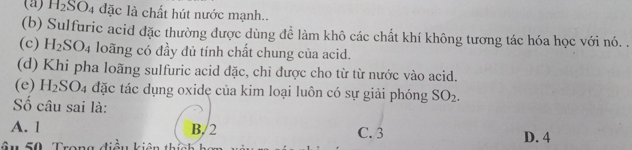 (a) H_2SO_4 đặc là chất hút nước mạnh..
(b) Sulfuric acid đặc thường được dùng để làm khô các chất khí không tương tác hóa học với nó. .
(c) H_2SO_4 loãng có đầy đủ tính chất chung của acid.
(d) Khi pha loãng sulfuric acid đặc, chi được cho từ từ nước vào acid.
(e) H_2SO_4 đặc tác dụng oxide của kim loại luôn có sự giải phóng SO_2. 
Số câu sai là:
A. 1 B. 2
C. 3
ầu 50 Trong điều kiên thịề
D. 4