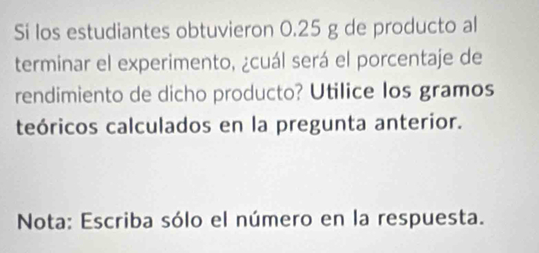 Sí los estudiantes obtuvieron 0.25 g de producto al 
terminar el experimento, ¿cuál será el porcentaje de 
rendimiento de dicho producto? Utilice los gramos 
teóricos calculados en la pregunta anterior. 
Nota: Escriba sólo el número en la respuesta.