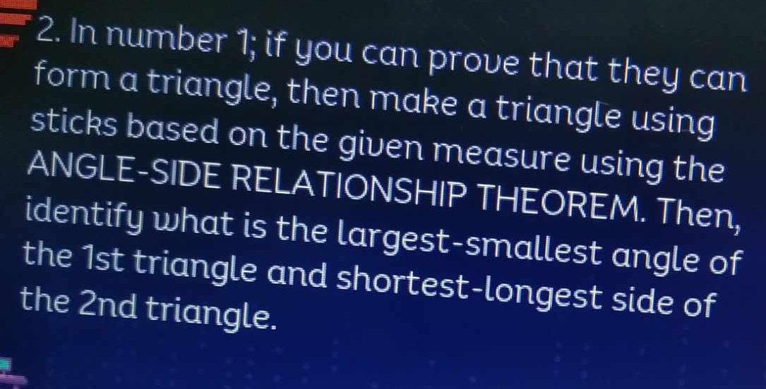 In number 1; if you can prove that they can 
form a triangle, then make a triangle using 
sticks based on the given measure using the 
ANGLE-SIDE RELATIONSHIP THEOREM. Then, 
identify what is the largest-smallest angle of 
the 1st triangle and shortest-longest side of 
the 2nd triangle.