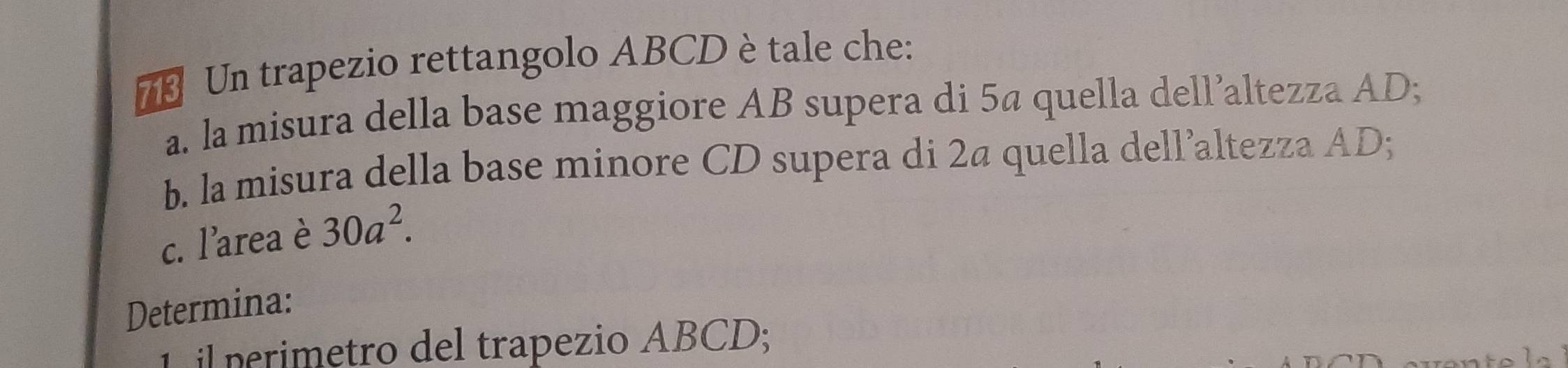 Un trapezio rettangolo ABCD è tale che: 
a. la misura della base maggiore AB supera di 5ª quella dell’altezza AD; 
b. la misura della base minore CD supera di 2ª quella dell’altezza AD; 
c. l'area è 30a^2. 
Determina: 
il perimetro del trapezio ABCD;