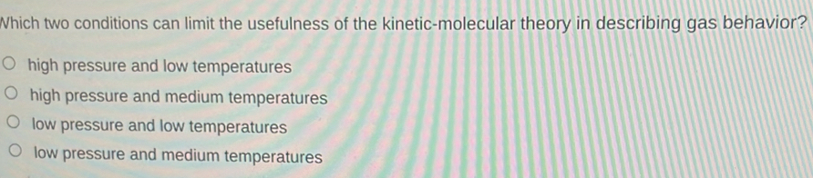 Which two conditions can limit the usefulness of the kinetic-molecular theory in describing gas behavior?
high pressure and low temperatures
high pressure and medium temperatures
low pressure and low temperatures
low pressure and medium temperatures