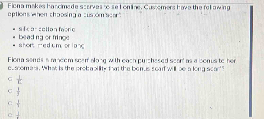 Fiona makes handmade scarves to sell online. Customers have the following
options when choosing a custom scarf:
silk or cotton fabric
beading or fringe
short, medium, or long
Fiona sends a random scarf along with each purchased scarf as a bonus to her
customers. What is the probability that the bonus scarf will be a long scarf?
 1/12 
 1/3 
 1/7 
 1/6 