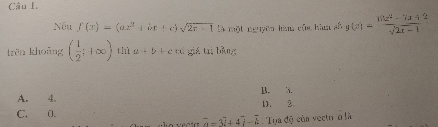 Nếu f(x)=(ax^2+bx+c)sqrt(2x-1) là một nguyên hàm của hàm số g(x)= (10x^2-7x+2)/sqrt(2x-1) 
trên khoảng ( 1/2 ;+∈fty ) thì a+b+c có giá trị bằng
B. 3.
A. 4.
D. 2.
C. ().
vector a=3vector i+4vector j-vector k. Tọa độ của vectơ ^- là