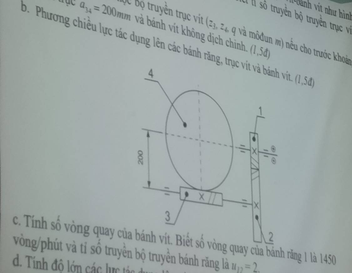 1-Dành vit như hình 
:ó l số truyền bộ truyền trục và
a_34=200mm và bánh vít không dịch chinh (1,5d)
ĐC bộ truyền trục vít (z_3,z_4 và mô đun m) nếu cho trước khoải 
. Phương chiều lực tác dụng lên các bánh răng, trục vít và bánh vít. (1, 5
4
1
= 
× 
3 
2 
c. Tính số vòng quay của bánh vít. Biết số vòng quay của bánh răng 1 là 1450
vòng/phút và tỉ số truyền bộ truyền bánh răng là u_12=2. 
d. Tính đô lớn các lực tán