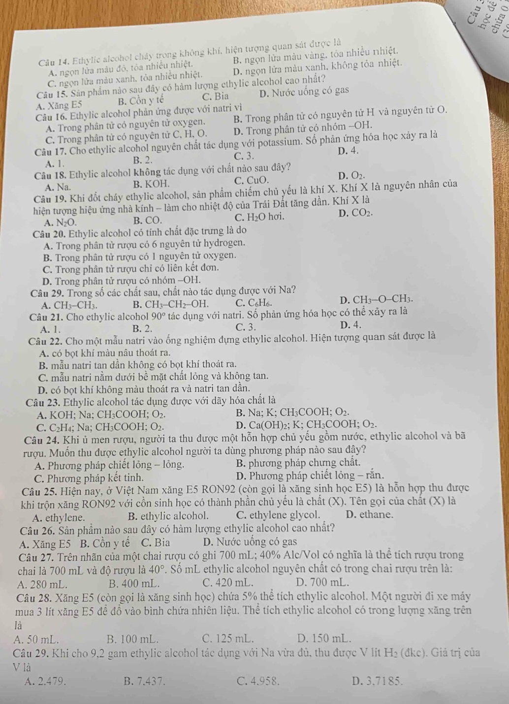 º
« 2
Câu 14. Ethylic aleohol chảy trong không khí, hiện tượng quan sát được là Cr
A. ngọn lửa màu đỏ, tỏa nhiều nhiệt. B. ngọn lửa màu vàng. tỏa nhiều nhiệt.
C. ngọn lửa màu xanh, tỏa nhiều nhiệt. D. ngọn lửa màu xanh. không tỏa nhiệt.
Câu 15. Sân phẩm nào sau đây có hàm lượng ethylic alcohol cao nhất?
A. Xăng E5 B. Cồn y tế C. Bia D. Nước uống có gas
Câu 16. Ethylic alcohol phản ứng được với natri vì
A. Trong phân tử có nguyên tử oxygen. B. Trong phân tử có nguyên tử H và nguyên tử O.
C. Trong phân tử có nguyên tử C, H, O. D. Trong phân tử có nhóm -OH.
Câu 17. Cho ethylic alcohol nguyên chất tác dụng với potassium. Số phản ứng hóa học xảy ra là
A. 1. B. 2. C. 3. D. 4.
Câu 18. Ethylic alcohol không tác dụng với chất nào sau đây?
D.
A. Na. B. KOH. C. CuO. O_2
Câu 19. Khi đốt cháy ethylic alcohol, sản phẩm chiếm chủ yếu là khí X. Khí X là nguyên nhân của
hiện tượng hiệu ứng nhà kính - làm cho nhiệt độ của Trái Đất tăng dần. Khí X là
A. N₂O. B. CO. C. H_2O hơi.
D. CO_2.
Câu 20. Ethylic alcohol có tính chất đặc trưng là do
A. Trong phân tử rượu có 6 nguyên tử hydrogen.
B. Trong phân tử rượu có 1 nguyên tử oxygen.
C. Trong phân tử rượu chỉ có liên kết đơn.
D. Trong phân tử rượu có nhóm -OH.
Câu 29. Trong số các chất sau, chất nào tác dụng được với Na?
A. CH_3-CH_3 B. CH_3-CH_2-OH. C. C₆H6.
D. CH_3-O-CH_3.
Câu 21. Cho ethylic alcohol 90° tác dụng với natri. Số phản ứng hóa học có thể xảy ra là
A. 1. B. 2. C. 3. D. 4.
Câu 22. Cho một mẫu natri vào ống nghiệm đựng ethylic alcohol. Hiện tượng quan sát được là
A. có bọt khí màu nâu thoát ra
B. mẫu natri tan dần không có bọt khí thoát ra.
C. mẫu natri nằm dưới bề mặt chất lỏng và không tan.
D. có bọt khí không màu thoát ra và natri tan dần.
Câu 23. Ethylic alcohol tác dụng được với dãy hóa chất là
A. KOH; Na; CH₃ COOH;O_2. B. Na; K: CH_3COOH ;O_2.
C. C₂H₄; Na; CH₃COOH; O₂. D. Ca(OH)₂; K; CH₃CC OH;O_2.
Câu 24. Khi ủ men rượu, người ta thu được một hỗn hợp chủ yếu gồm nước, ethylic alcohol và bã
rượu. Muốn thu được ethylic alcohol người ta dùng phương pháp nào sau đây?
A. Phương pháp chiết lỏng - lỏng. B. phương pháp chưng chất.
C. Phương pháp kết tinh.  D. Phương pháp chiết lỏng - răn.
Câu 25. Hiện nay, ở Việt Nam xăng E5 RON92 (còn gọi là xăng sinh học E5) là hỗn hợp thu được
khi trộn xăng RON92 với cồn sinh học có thành phần chủ yếu là chất (X). Tên gọi của chất (X) là
A. ethylene. B. ethylic alcohol. C. ethylene glycol. D. ethane.
Câu 26. Sản phầm nào sau đây có hàm lượng ethylic alcohol cao nhất?
A. Xăng E5 B. Cồn y tế C. Bia D. Nước uống có gas
Câu 27. Trên nhãn của một chai rượu có ghi 700 mL; 40% Alc/Vol có nghĩa là thể tích rượu trong
chai là 700 mL và độ rượu là 40°. Số mL ethylic alcohol nguyên chất có trong chai rượu trên là:
A. 280 mL. B. 400 mL. C. 420 mL. D. 700 mL.
Câu 28. Xăng E5 (còn gọi là xăng sinh học) chứa 5% thể tích ethylic alcohol. Một người đi xe máy
mua 3 lít xăng E5 để đồ vào bình chứa nhiên liệu. Thể tích ethylic alcohol có trong lượng xăng trên
là
A. 50 mL. B. 100 mL. C. 125 mL. D. 150 mL.
Câu 29. Khi cho 9,2 gam ethylic alcohol tác dụng với Na vừa đủ, thu được V lít H₂ (đkc). Giả trị của
V là
A. 2.479. B. 7.437. C. 4.958. D. 3.7185.