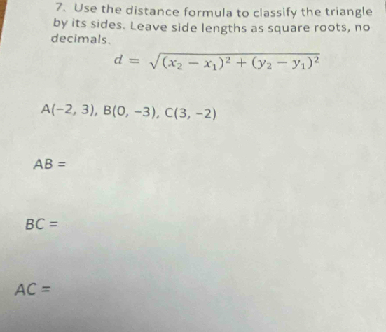 Use the distance formula to classify the triangle
by its sides. Leave side lengths as square roots, no
decimals.
d=sqrt((x_2)-x_1)^2+(y_2-y_1)^2
A(-2,3), B(0,-3), C(3,-2)
AB=
BC=
AC=