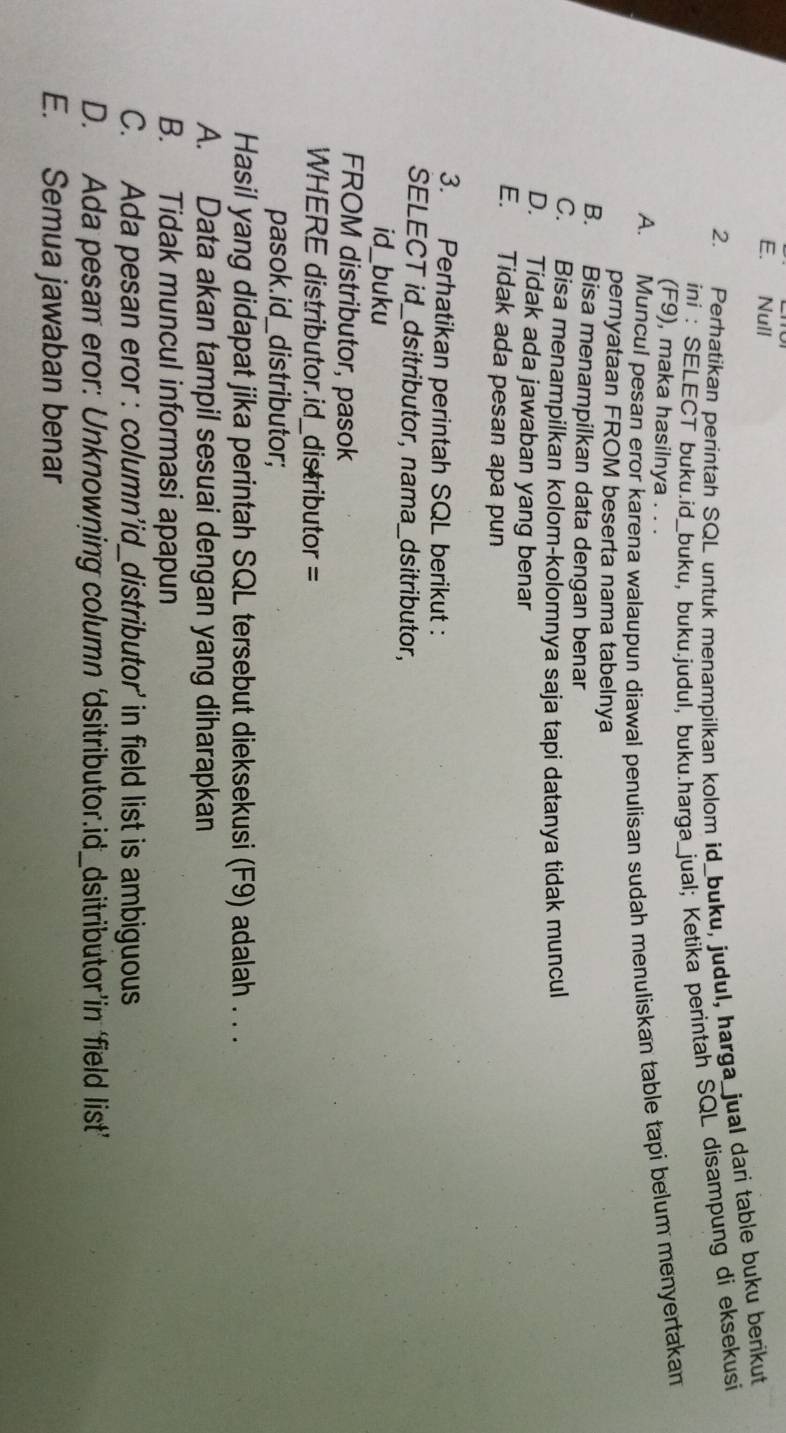 E. Null
2. Perhatikan perintah SQL untuk menampilkan kolom id_buku, judul, harga_jual dari table buku berikut
ini : SELECT buku.id_buku, buku.judul, buku.harga_jual; Ketika perintah SQL disampung di eksekusi
(F9), maka hasilnya . . .
A. Muncul pesan eror karena walaupun diawal penulisan sudah menuliskan table tapi belum menyertakan
pernyataan FROM beserta nama tabelnya
B. Bisa menampilkan data dengan benar
C. Bisa menampilkan kolom-kolomnya saja tapi datanya tidak muncul
D. Tidak ada jawaban yang benar
E. Tidak ada pesan apa pun
3. Perhatikan perintah SQL berikut :
SELECT id_dsitributor, nama_dsitributor,
id_buku
FROM distributor, pasok
WHERE distributor.id_distributor =
pasok.id_distributor;
Hasil yang didapat jika perintah SQL tersebut dieksekusi (F9) adalah . . .
A. Data akan tampil sesuai dengan yang diharapkan
B. Tidak muncul informasi apapun
C. Ada pesan eror : column’id_distributor' in field list is ambiguous
D. Ada pesan eror: Unknowning column ‘dsitributor.id_dsitributor’in ‘field list’
E. Semua jawaban benar