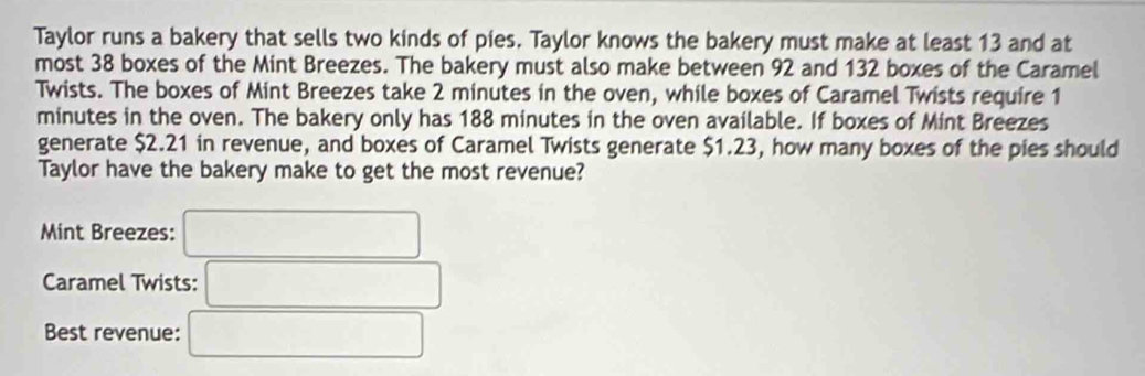 Taylor runs a bakery that sells two kinds of pies. Taylor knows the bakery must make at least 13 and at 
most 38 boxes of the Mint Breezes. The bakery must also make between 92 and 132 boxes of the Caramel 
Twists. The boxes of Mint Breezes take 2 minutes in the oven, while boxes of Caramel Twists require 1
minutes in the oven. The bakery only has 188 minutes in the oven available. If boxes of Mint Breezes 
generate $2.21 in revenue, and boxes of Caramel Twists generate $1.23, how many boxes of the pies should 
Taylor have the bakery make to get the most revenue? 
Mint Breezes: □
Caramel Twists: □ 
Best revenue: □