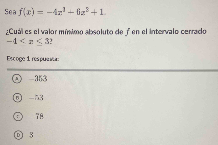 Sea f(x)=-4x^3+6x^2+1. 
¿Cuál es el valor mínimo absoluto de f en el intervalo cerrado
-4≤ x≤ 3 ?
Escoge 1 respuesta:
A -353
Ⓑ -53
© -78
D 3