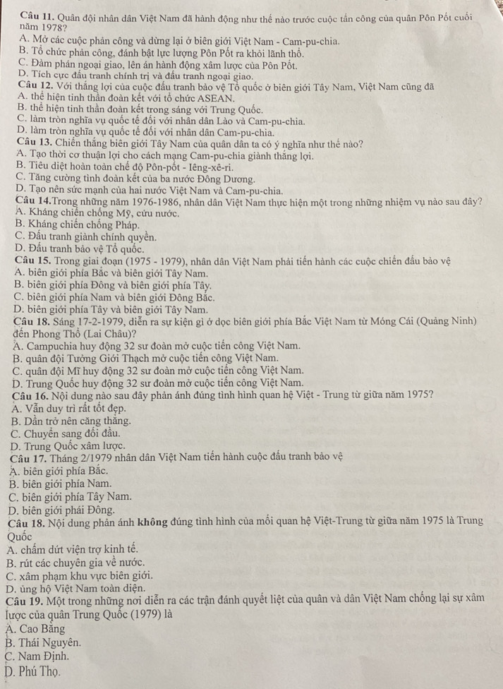 Quân đội nhân dân Việt Nam đã hành động như thế nào trước cuộc tần công của quân Pôn Pốt cuối
năm 1978?
A. Mở các cuộc phản công và dừng lại ở biên giới Việt Nam - Cam-pu-chia.
B. Tổ chức phản công, đánh bật lực lượng Pôn Pốt ra khỏi lãnh thổ.
C. Đàm phán ngoại giao, lên án hành động xâm lược của Pôn Pốt.
D. Tích cực đấu tranh chính trị và đầu tranh ngoại giao.
Câu 12. Với thắng lợi của cuộc đấu tranh bảo vệ Tổ quốc ở biên giới Tây Nam, Việt Nam cũng đã
A. thể hiện tinh thần đoàn kết với tổ chức ASEAN.
B. thể hiện tinh thần đoàn kết trong sáng với Trung Quốc.
C. làm tròn nghĩa vụ quốc tế đối với nhân dân Lào và Cam-pu-chia.
D. làm tròn nghĩa vụ quốc tế đối với nhân dân Cam-pu-chia.
Câu 13. Chiến thắng biên giới Tây Nam của quân dần ta có ý nghĩa như thể nào?
A. Tạo thời cơ thuận lợi cho cách mạng Cam-pu-chia giành thắng lợi.
B. Tiêu diệt hoàn toàn chế độ Pôn-pốt - Iêng-xê-ri.
C. Tăng cường tình đoàn kết của ba nước Đông Dương.
D. Tạo nên sức mạnh của hai nước Việt Nam và Cam-pu-chia.
Câu 14.Trong những năm 1976-1986, nhân dân Việt Nam thực hiện một trong những nhiệm vụ nào sau đây?
A. Kháng chiến chống Mỹ, cứu nước.
B. Kháng chiến chống Pháp.
C. Đấu tranh giành chính quyền.
D. Đấu tranh bảo vệ Tổ quốc.
Câu 15. Trong giai đoạn (1975 - 1979), nhân dân Việt Nam phải tiến hành các cuộc chiến đấu bảo vệ
A. biên giới phía Bắc và biên giới Tây Nam.
B. biên giới phía Đông và biên giới phía Tây.
C. biên giới phía Nam và biên giới Đông Bắc.
D. biên giới phía Tây và biên giới Tây Nam.
Cầu 18. Sáng 17-2-1979, diễn ra sự kiện gì ở dọc biên giới phía Bắc Việt Nam từ Móng Cái (Quảng Ninh)
đến Phong Thổ (Lai Châu)?
A. Campuchia huy động 32 sư đoàn mở cuộc tiến công Việt Nam.
B. quân đội Tưởng Giới Thạch mở cuộc tiến công Việt Nam.
C. quân đội Mĩ huy động 32 sư đoàn mở cuộc tiến công Việt Nam.
D. Trung Quốc huy động 32 sư đoàn mở cuộc tiến công Việt Nam.
Câu 16. Nội dung nào sau đây phản ánh đúng tình hình quan hệ Việt - Trung từ giữa năm 1975?
A. Vẫn duy trì rất tốt đẹp.
B. Dần trở nên căng thăng.
C. Chuyển sang đối đầu.
D. Trung Quốc xâm lược.
Câu 17. Tháng 2/1979 nhân dân Việt Nam tiến hành cuộc đấu tranh bảo vệ
A. biên giới phía Bắc.
B. biên giới phía Nam.
C. biên giới phía Tây Nam.
D. biên giới phái Đông.
Câu 18. Nội dung phản ánh không đúng tình hình của mối quan hệ Việt-Trung từ giữa năm 1975 là Trung
Quốc
A. chấm dứt viện trợ kinh tế.
B. rút các chuyên gia về nước.
C. xâm phạm khu vực biên giới.
D. ủng hộ Việt Nam toàn diện.
Câu 19. Một trong những nơi diễn ra các trận đánh quyết liệt của quân và dân Việt Nam chống lại sự xâm
lược của quân Trung Quốc (1979) là
A. Cao Bằng
B. Thái Nguyên.
C. Nam Định.
D. Phú Thọ.