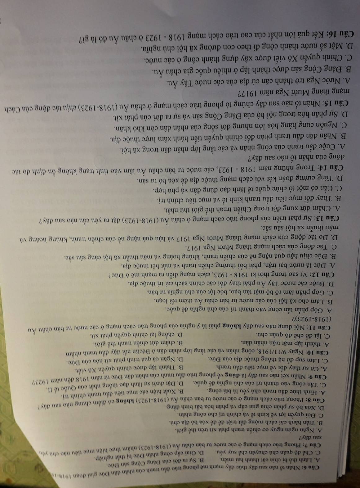 Nhân tố nào sau đây thúc đẩy manh mẽ phong trào đầu tranh của nhân dân Đức giai đoạn 1918-19
A. Lãnh thổ bị chia cắt thành hai miền. B. Sự ra đời của Đảng Cộng sản Đức.
C. Chế độ quân chủ chuyên chế suy yếu. D. Giai cấp công nhân Đức bị thất nghiệp.
Cầu 7: Phong trào cách mạng ở các nước tư bản châu Ấu (1918-1923) nhằm thực hiện mục tiểu nào chủ yêu
sau dây?
A. Ngăn ngừa nguy cơ chiến tranh phát xít trên thể giới.
B. Tiến hành cải cách ruộng đất triệt để để xóa bỏ địa chủ.
C. Đòi quyền lợi về kinh tế và chính trị cho công nhân.
D. Xóa bỏ sự phân chia giai cấp và phân hóa bắt bình đẳng.
Câu 8: Phong trào cách mạng ở các nước tư bản châu Âu (1918-1923) không có điểm chung nào sau đây?
A. Hình thức đấu tranh chủ yếu là bãi công. B. Xuất hiện các mục tiêu đầu tranh chính trị.
C. Tấn công vào thành trì của chủ nghĩa đế quốc. D. Đặt dưới sự lãnh đạo thống nhất của Quốc tế II.
Câu 9: Nhận xét nào sau đây là đúng về phong trào đấu tranh của nhân dân Đức từ năm 1918 đến năm 1923?
A. Có sự thay đổi về mục tiêu đấu tranh. B. Thành lập được chính quyền Xô viết.
C. Làm sụp đổ hệ thống thuộc địa của Đức. D. Ngãn cả quả trình phát xít hóa của Đức.
Câu 10: Ngày 9/11/1918, công nhân và các tầng lớp nhân dân ở Béclin nổi đậy đầu tranh nhằm
A. thành lập mặt trận nhân dân. B. chấm dứt chiến tranh thế giới.
C. lật đổ chế độ quân chủ. D. chống lại chính quyền phát xít.
Câu 11: Nội dung nào sau đây không phải là ý nghĩa của phong trào cách mạng ở các nước tư bản châu Âu
(1918-1923)?
A. Góp phần tấn công vào thành trì của chủ nghĩa đế quốc.
B. Làm cho xã hội của các nước tư bản châu Âu thêm rối loạn.
C. Góp phần làm rõ bộ mặt tàn bạo, bóc lột của chủ nghĩa tư bản.
D. Buộc các nước Tây Âu phải thay đổi các chính sách cai trị thuộc địa.
Câu 12: Vì sao trong thời kì 1918 - 1923, cách mạng diễn ra mạnh mẽ ở Đức?
A. Đức là nước bại trận, phải bồi thường chiến tranh và mất hết thuộc địa.
B. Đức chịu hậu quả nặng nề của chiến tranh, khủng hoảng và mâu thuẫn xã hội càng sâu sắc.
C. Tác động của cách mạng tháng Mười Nga 1917.
D. Do tác động của cách mạng tháng Mười Nga 1917 và hậu quả nặng nề của chiến tranh, khủng hoàng và
mâu thuẫn xã hội sâu sắc.
Câu 13: Sự phát triển của phong trào cách mạng ở châu Âu (1918-1923) đặt ra yêu cầu nào sau đây?
A. Chấm dứt xung đột trong Chiến trnah thế giới thứ nhất.
B. Thay đổi mục tiêu đấu tranh kinh tế và mục tiêu chính trị.
C. Cần có một tổ chức quốc tế lãnh đạo đúng đắn và phù hợp.
D. Tăng cường đoàn kết với cách mạng thuộc địa đề xóa bỏ tư sản.
Câu 14: Trong những năm 1918 - 1923, các nước tư bản châu Âu lâm vào tình trạng không ổn định do tác
động của nhân tố nào sau đây?
A. Cuộc đấu tranh của công nhân và các tầng lớp nhân dân trong xã hội.
B. Nhân dân đấu tranh phản đối chính quyền tiến hành xâm lược thuộc địa.
C. Nguồn cung hàng hóa lớn nhưng đời sống của nhân dân còn khó khăn.
D. Sự phân hóa trong nội bộ của Đảng Cộng sản và sự ra đời của phát xít.
Câu 15: Nhân tố nào sau đây chứng tỏ phong trào cách mạng ở châu Âu (1918-1923) chịu tác động của Cách
mạng tháng Mười Nga năm 1917?
A. Nước Nga trở thành căn cứ địa của các nước Tây Âu.
B. Đảng Cộng sản được thành lập ở nhiều quốc gia châu Âu.
C. Chính quyền Xô viết được xây dựng thành công ở các nước.
D. Một số nước thành công đi theo con đường xã hội chủ nghĩa.
Câu 16: Kết quả lớn nhất của cao trào cách mạng 1918 - 1923 ở châu Âu đó là gì?