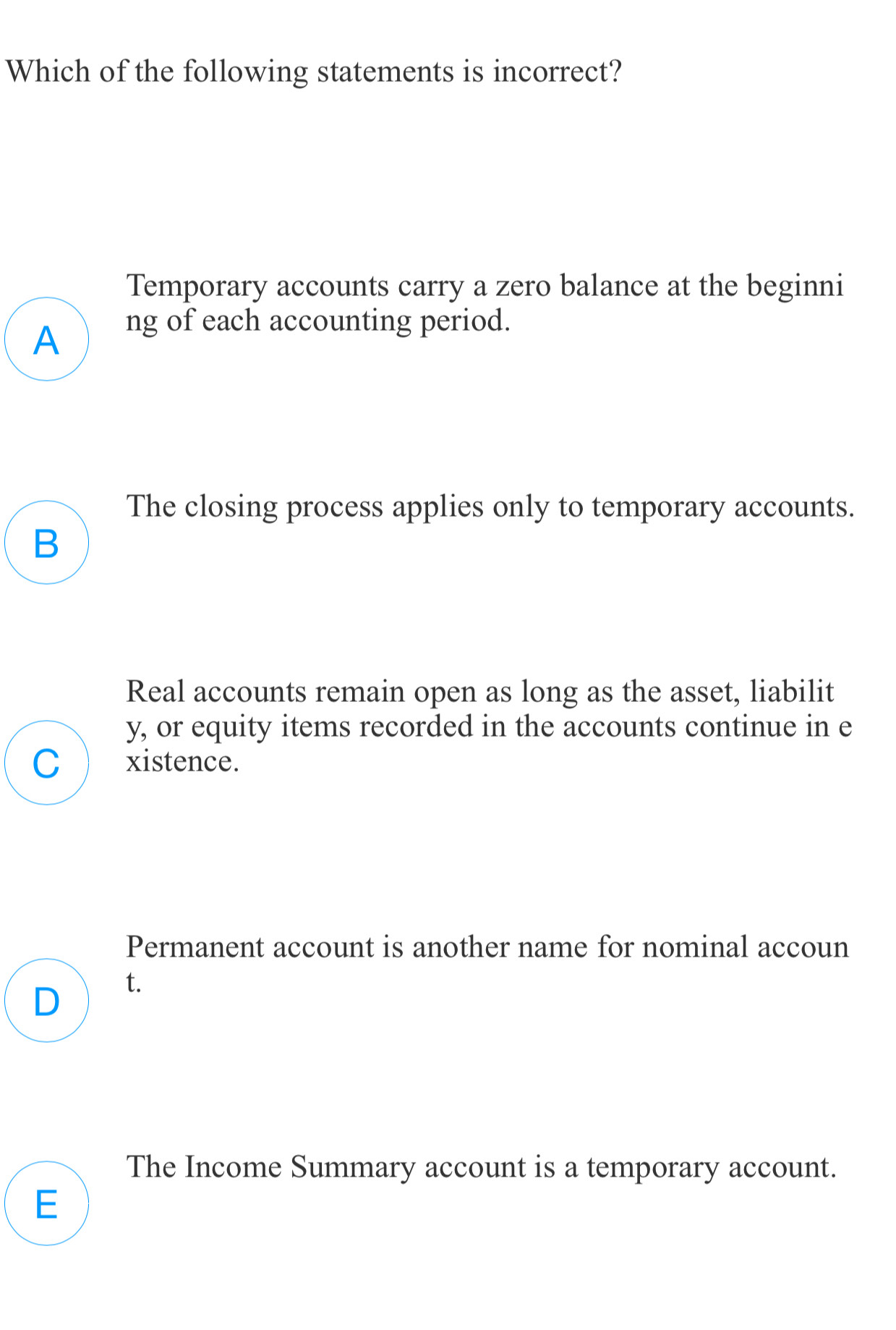 Which of the following statements is incorrect?
Temporary accounts carry a zero balance at the beginni
A
ng of each accounting period.
The closing process applies only to temporary accounts.
B
Real accounts remain open as long as the asset, liabilit
y, or equity items recorded in the accounts continue in e
C xistence.
Permanent account is another name for nominal accoun
D t.
The Income Summary account is a temporary account.
E