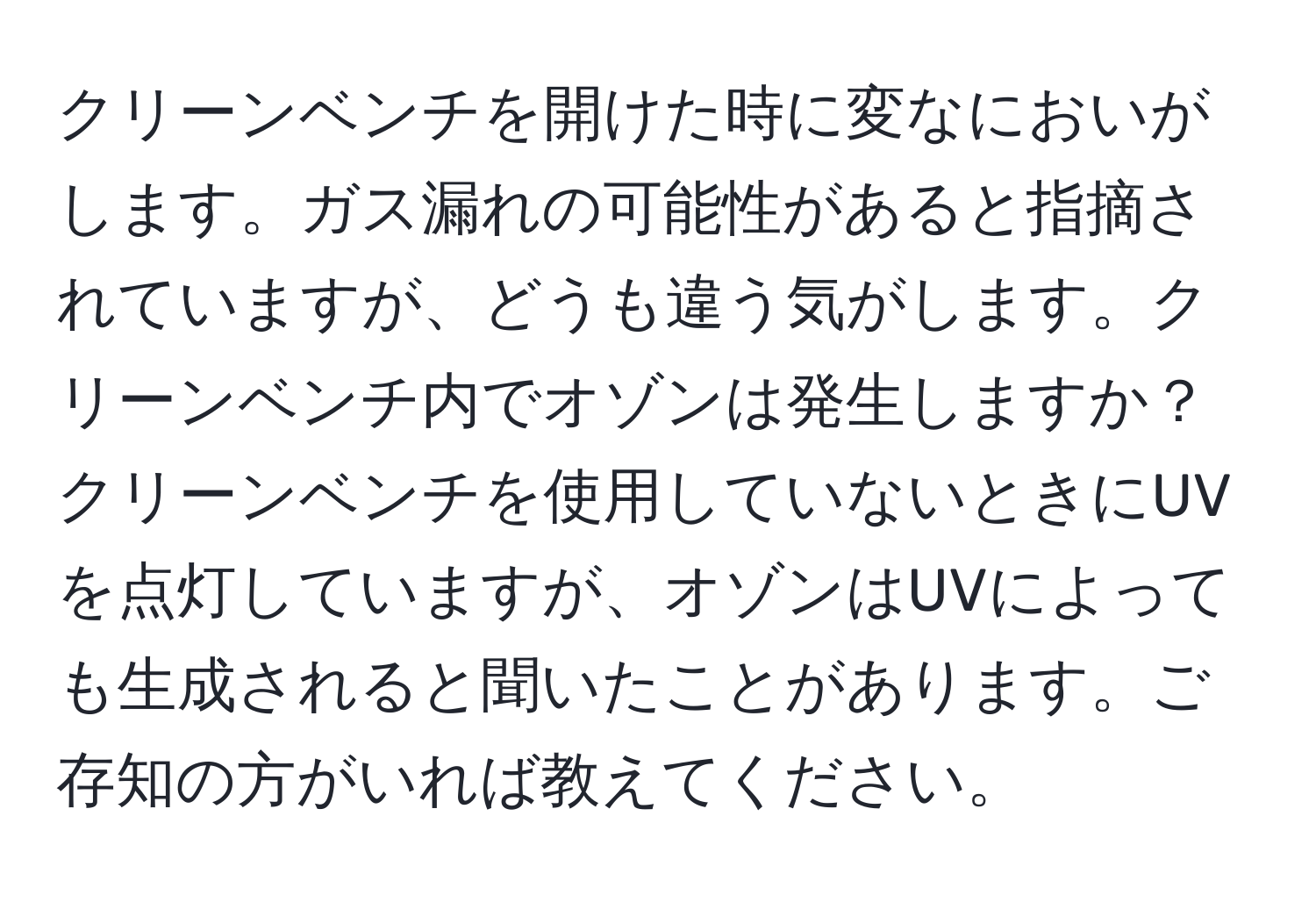 クリーンベンチを開けた時に変なにおいがします。ガス漏れの可能性があると指摘されていますが、どうも違う気がします。クリーンベンチ内でオゾンは発生しますか？クリーンベンチを使用していないときにUVを点灯していますが、オゾンはUVによっても生成されると聞いたことがあります。ご存知の方がいれば教えてください。