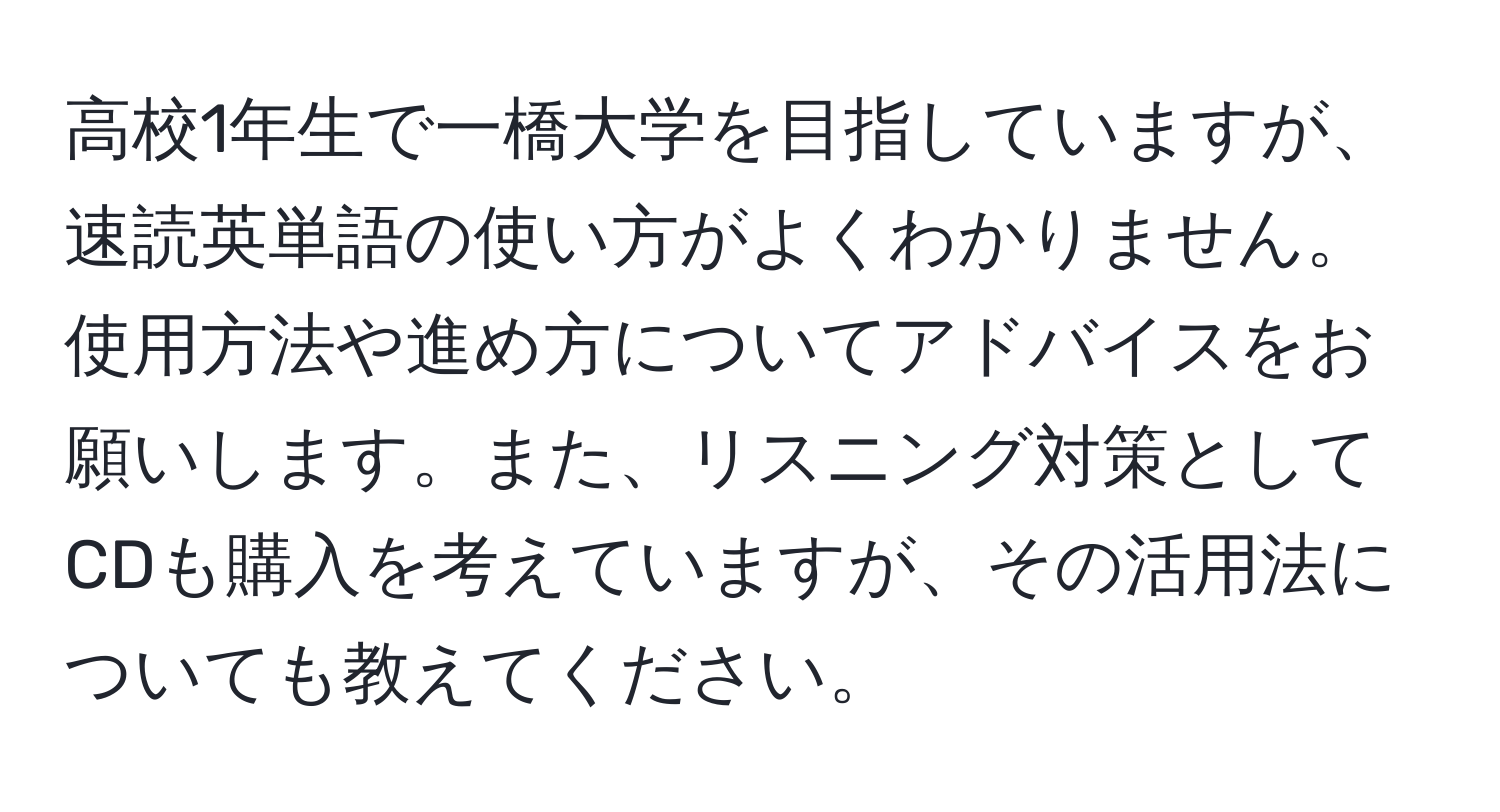 高校1年生で一橋大学を目指していますが、速読英単語の使い方がよくわかりません。使用方法や進め方についてアドバイスをお願いします。また、リスニング対策としてCDも購入を考えていますが、その活用法についても教えてください。