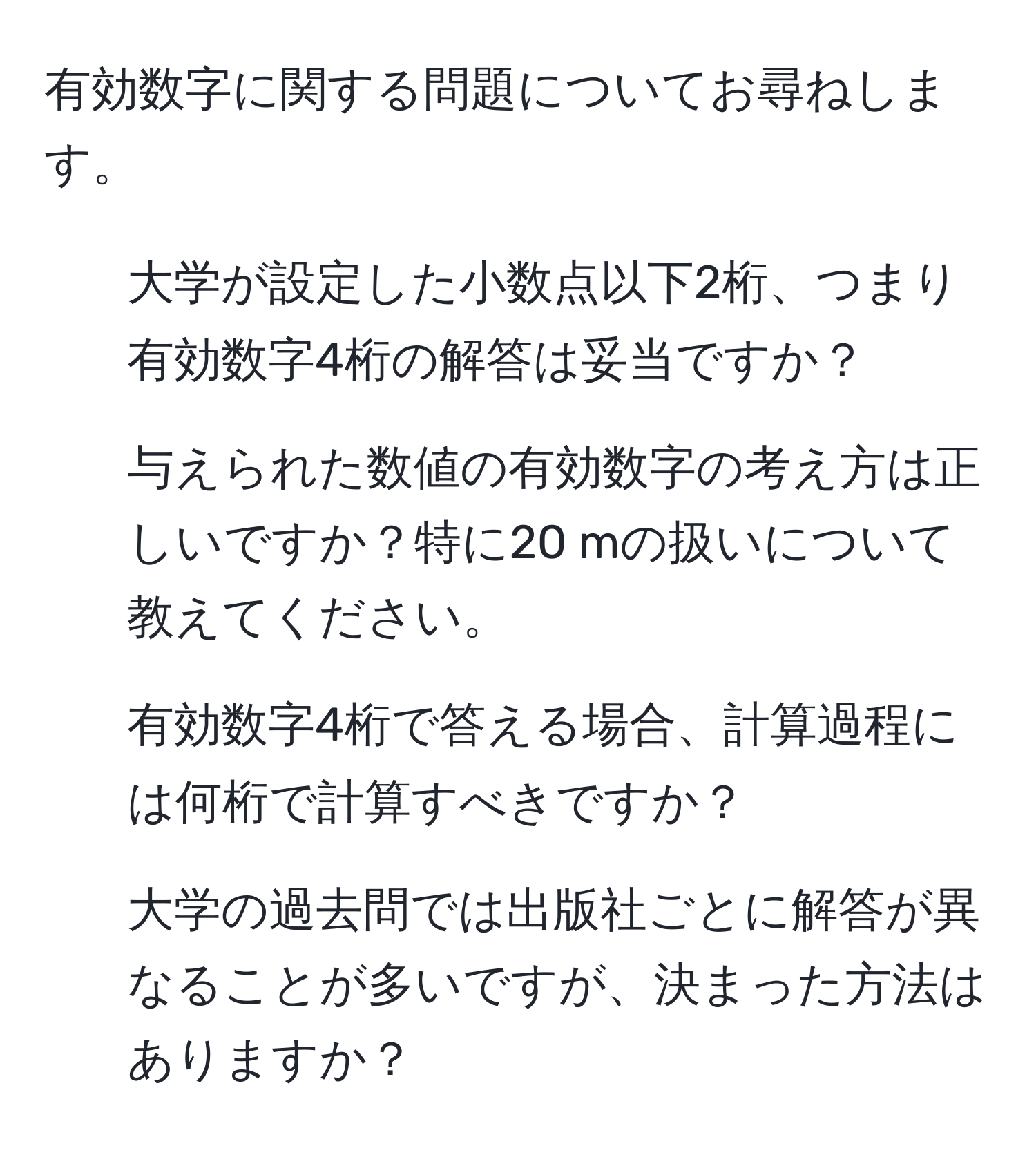 有効数字に関する問題についてお尋ねします。  
1. 大学が設定した小数点以下2桁、つまり有効数字4桁の解答は妥当ですか？  
2. 与えられた数値の有効数字の考え方は正しいですか？特に20 mの扱いについて教えてください。  
3. 有効数字4桁で答える場合、計算過程には何桁で計算すべきですか？  
4. 大学の過去問では出版社ごとに解答が異なることが多いですが、決まった方法はありますか？