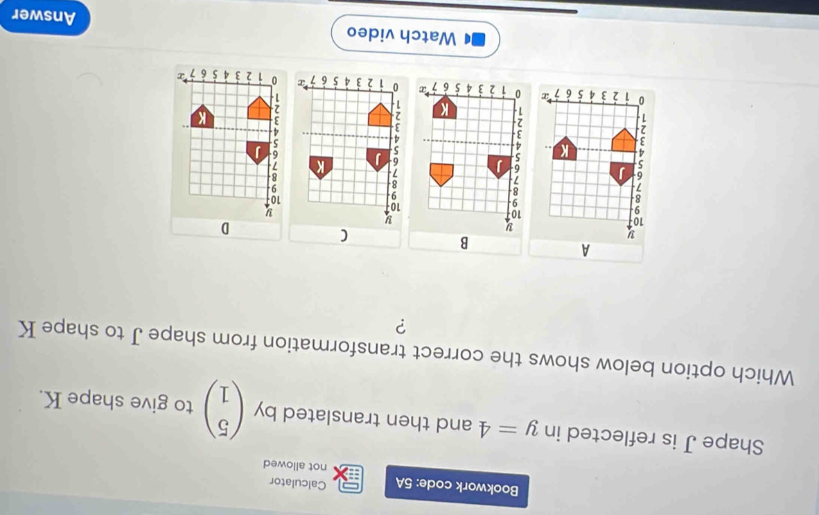 Bookwork code: 5A Calculator 
not allowed 
Shape J is reflected in y=4 and then translated by beginpmatrix 5 1endpmatrix to give shape K. 
Which option below shows the correct transformation from shape J to shape K
? 
Watch video 
Answer