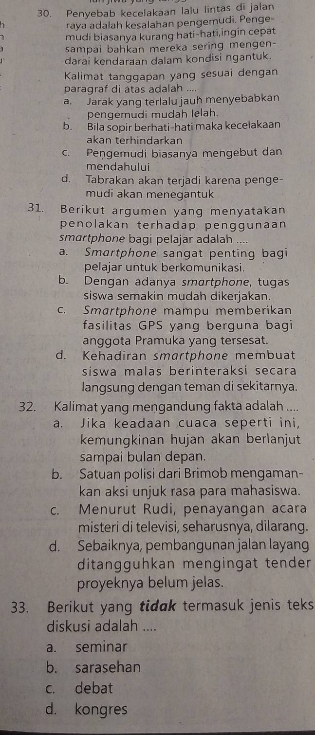 Penyebab kecelakaan lalu lintas di jalan
raya adalah kesalahan pengemudi. Penge-
1 
mudi biasanya kurang hati-hati,ingin cepat
sampai bahkan mereka sering mengen-
darai kendaraan dalam kondisi ngantuk.
Kalimat tanggapan yang sesuai dengan
paragraf di atas adalah ....
a. Jarak yang terlalu jauh menyebabkan
pengemudi mudah lelah.
b. Bila sopir berhati-hati maka kecelakaan
akan terhindarkan
c. Pengemudi biasanya mengebut dan
mendahului
d. Tabrakan akan terjadi karena penge-
mudi akan menegantuk
31. Berikut argumen yang menyatakan
penolakan terhadap penggunaan
smartphone bagi pelajar adalah ....
a. Smartphone sangat penting bagi
pelajar untuk berkomunikasi.
b. Dengan adanya smartphone, tugas
siswa semakin mudah dikerjakan.
c. Smartphone mampu memberikan
fasilitas GPS yang berguna bagi
anggota Pramuka yang tersesat.
d. Kehadiran smartphone membuat
siswa malas berinteraksi secara 
langsung dengan teman di sekitarnya.
32. Kalimat yang mengandung fakta adalah ....
a. Jika keadaan cuaca seperti ini,
kemungkinan hujan akan berlanjut
sampai bulan depan.
b. Satuan polisi dari Brimob mengaman-
kan aksi unjuk rasa para mahasiswa.
c. Menurut Rudi, penayangan acara
misteri di televisi, seharusnya, dilarang.
d. Sebaiknya, pembangunan jalan layang
ditangguhkan mengingat tender
proyeknya belum jelas.
33. Berikut yang tidak termasuk jenis teks
diskusi adalah ....
a. seminar
b. sarasehan
c. debat
d. kongres