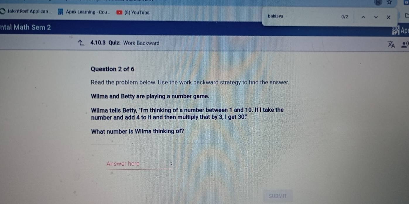 talentReef Applican... Apex Learning - Cou... (8) YouTube 
baklava 0/2 
C 
ntal Math Sem 2 
a Ap 
4.10.3 Qulz: Work Backward 
Question 2 of 6 
Read the problem below. Use the work backward strategy to find the answer. 
Wilma and Betty are playing a number game. 
Wilma tells Betty, "I'm thinking of a number between 1 and 10. If I take the 
number and add 4 to it and then multiply that by 3, I get 30." 
What number is Wilma thinking of? 
Answer here 
SUBMIT