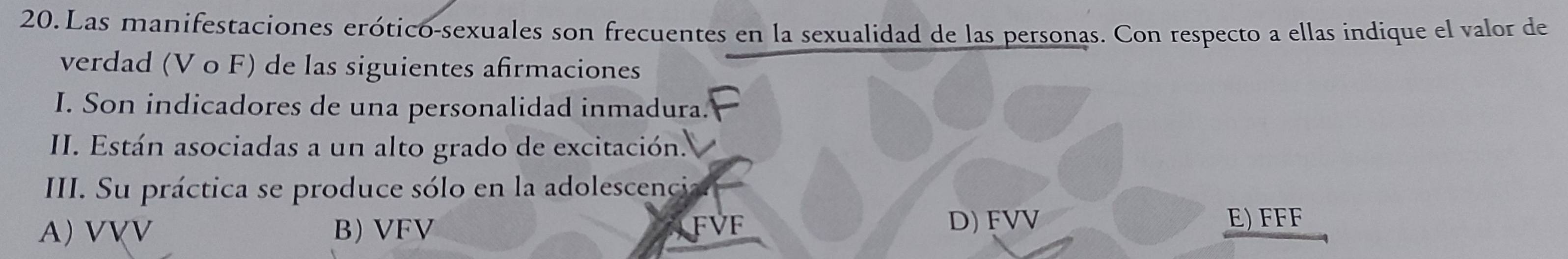 Las manifestaciones erótico-sexuales son frecuentes en la sexualidad de las personas. Con respecto a ellas indique el valor de
verdad (V o F) de las siguientes afirmaciones
I. Son indicadores de una personalidad inmadura.
II. Están asociadas a un alto grado de excitación.
III. Su práctica se produce sólo en la adolescencia
A) VVV B) VFV FVF
D) FVV E) FFF