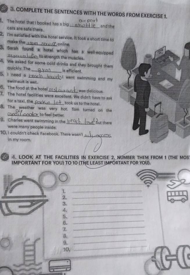 COMPLETE THE SENTENCES WITH THE WORDS FROM EXERCISE 1. 
. The hotel that I booked has a big _and the 
cars are safe there. 
2. I'm satisfied with the hotel service. It took a short time to 
make the r online 
3. Sarah found a hotel which has a well-equipped 
_to strength the muscles. 
4. We asked for some cold drinks and they brought them 
quickly. The _is efficient. 
5. I need a _I went swimming and my 
swimsuit is wet. 
6. The food at the hotel_ was delicious. 
7. The hotel facilities were excellent. We didn't have to ask 
for a taxi, the_ took us to the hotel. 
8. The weather was very hot. Tom turned on the 
condition to feel better. 
9. Charles went swimming in the _But there 
were many people inside. 
10, I couldn't check Facebook. There wasn't 
_ 
in my room. 
a 4. LOOK AT THE FACILITIES IN EXERCISE 2. NUMBER THEM FROM 1 (THE MOS 
IMPORTANT FOR YOU) TO 10 (TE LEAST IMPÓRTANT FOR YOU). 
1. 
_ 
2. 
_ 
3. 
_ 
4._ 
5. 
_ 
6. 
_ 
7. 
_ 
_ 
8. 
_ 
9. 
10, 
_1-(