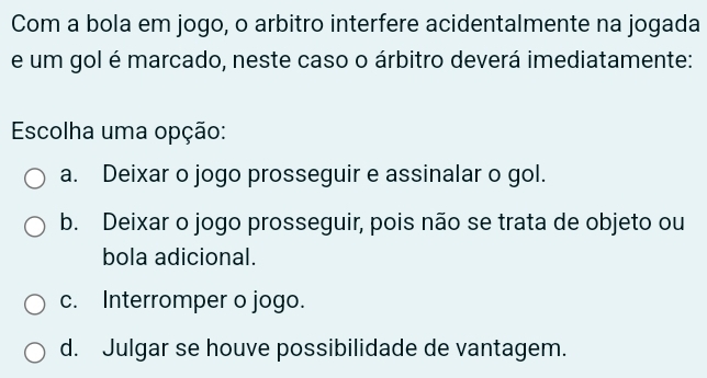 Com a bola em jogo, o arbitro interfere acidentalmente na jogada
e um gol é marcado, neste caso o árbitro deverá imediatamente:
Escolha uma opção:
a. Deixar o jogo prosseguir e assinalar o gol.
b. Deixar o jogo prosseguir, pois não se trata de objeto ou
bola adicional.
c. Interromper o jogo.
d. Julgar se houve possibilidade de vantagem.