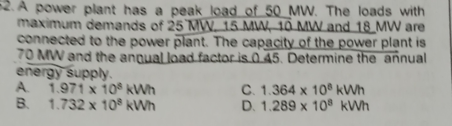 A power plant has a peak load of 50 MW. The loads with
maximum demands of 25 MW, 15 MW, 10 MW and 18 MW are
connected to the power plant. The capacity of the power plant is
70 MW and the annual load factor is 0 45. Determine the annual
energy supply.
A. 1.971* 10^8kWh C. 1.364* 10^8kWh
B. 1.732* 10^8kWh D. 1.289* 10^8kWh