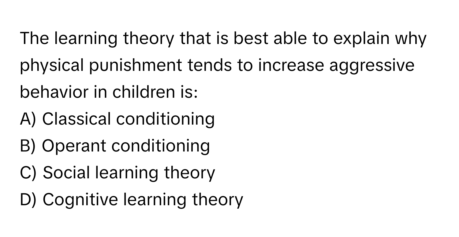 The learning theory that is best able to explain why physical punishment tends to increase aggressive behavior in children is:

A) Classical conditioning
B) Operant conditioning
C) Social learning theory
D) Cognitive learning theory