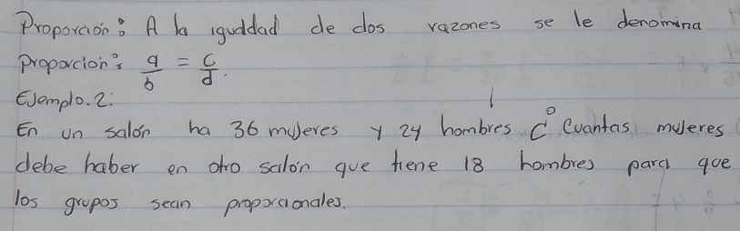 Proporaon? A b iguddad de dos vazones se le deromina 
proportion's  a/b = c/d 
EJemplo. 2. 
En on salon ha 36 mueres y 24 hombres C Cvanfas muleres 
debe haber en oho salon gue fiene 18 hombre) parc goe 
los grapos sean proporcionales.