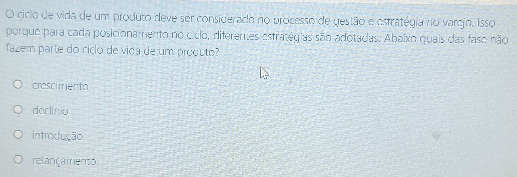 ciclo de vida de um produto deve ser considerado no processo de gestão e estratégia no varejo. Isso
porque para cada posicionamento no ciclo, diferentes estratégias são adotadas. Abaixo quais das fase não
fazem parte do ciclo de vida de um produto?
crescimento
declínio
introdução
relançamento