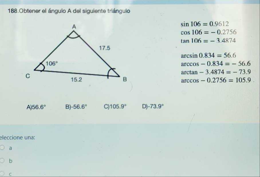 Obtener el ángulo A del siguiente triángulo
sin 106=0.9612
cos 106=-0.2756
tan 106=-3.4874
arcsin 0.834=56.6
arccos -0.834=-56.6
arctan -3.4874=-73.9
arccos -0.2756=105.9
A) 56.6° B) -56.6° C) 105.9° D) -73.9°
eleccione una:
a
b
C