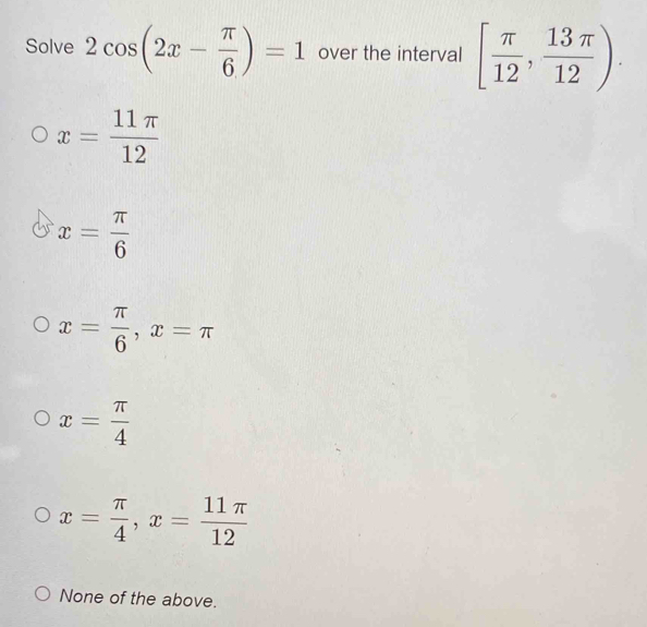 Solve 2cos (2x- π /6 )=1 over the interval [ π /12 , 13π /12 ).
x= 11π /12 
x= π /6 
x= π /6 , x=π
x= π /4 
x= π /4 , x= 11π /12 
None of the above.