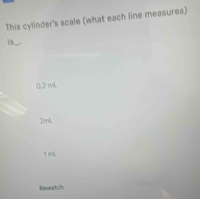 This cylinder's scale (what each line measures)
is....
0.2 mL
2mL
1mL
Rewatch