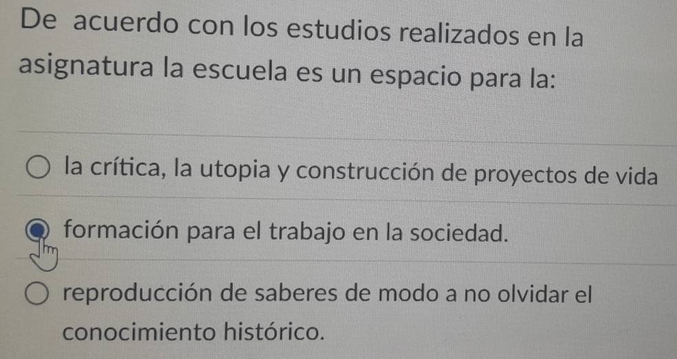 De acuerdo con los estudios realizados en la
asignatura la escuela es un espacio para la:
la crítica, la utopia y construcción de proyectos de vida
formación para el trabajo en la sociedad.
reproducción de saberes de modo a no olvidar el
conocimiento histórico.