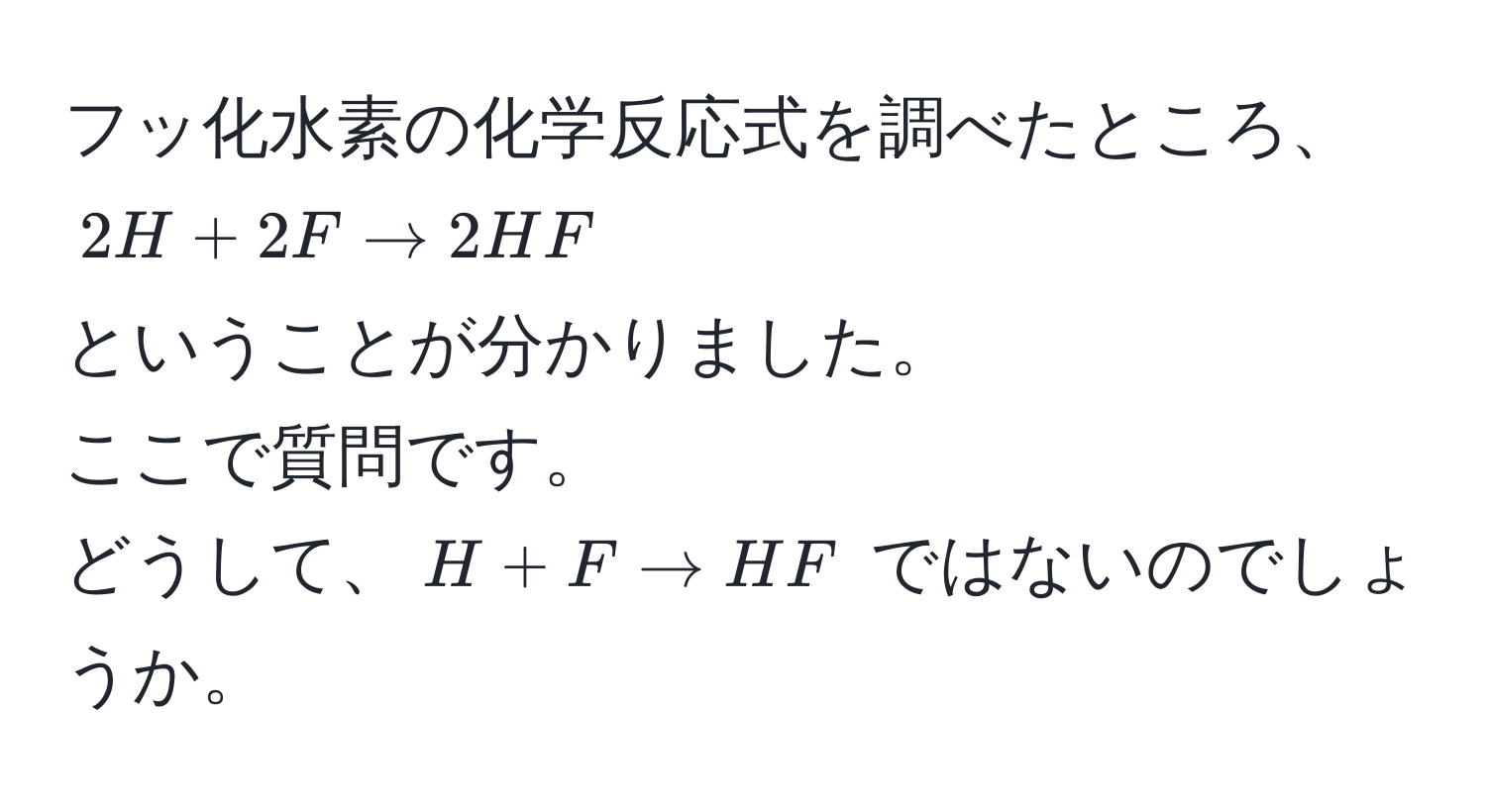 フッ化水素の化学反応式を調べたところ、  
$2H + 2F arrow 2HF$  
ということが分かりました。  
ここで質問です。  
どうして、$H + F arrow HF$ ではないのでしょうか。