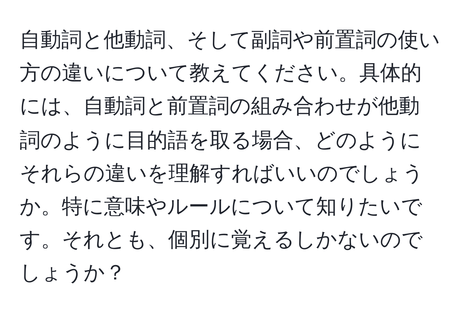 自動詞と他動詞、そして副詞や前置詞の使い方の違いについて教えてください。具体的には、自動詞と前置詞の組み合わせが他動詞のように目的語を取る場合、どのようにそれらの違いを理解すればいいのでしょうか。特に意味やルールについて知りたいです。それとも、個別に覚えるしかないのでしょうか？