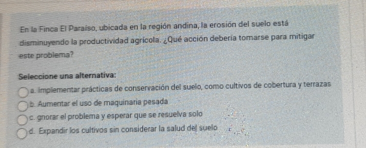 En la Finca El Paraíso, ubicada en la región andina, la erosión del suelo está
disminuyendo la productividad agrícola. ¿Qué acción debería tomarse para mitigar
este problema?
Seleccione una alternativa:
a. implementar prácticas de conservación del suelo, como cultivos de cobertura y terrazas
b. Aumentar el uso de maquinaria pesada
c. gnorar el problema y esperar que se resuelva solo
d. Expandir los cultivos sin considerar la salud del suelo