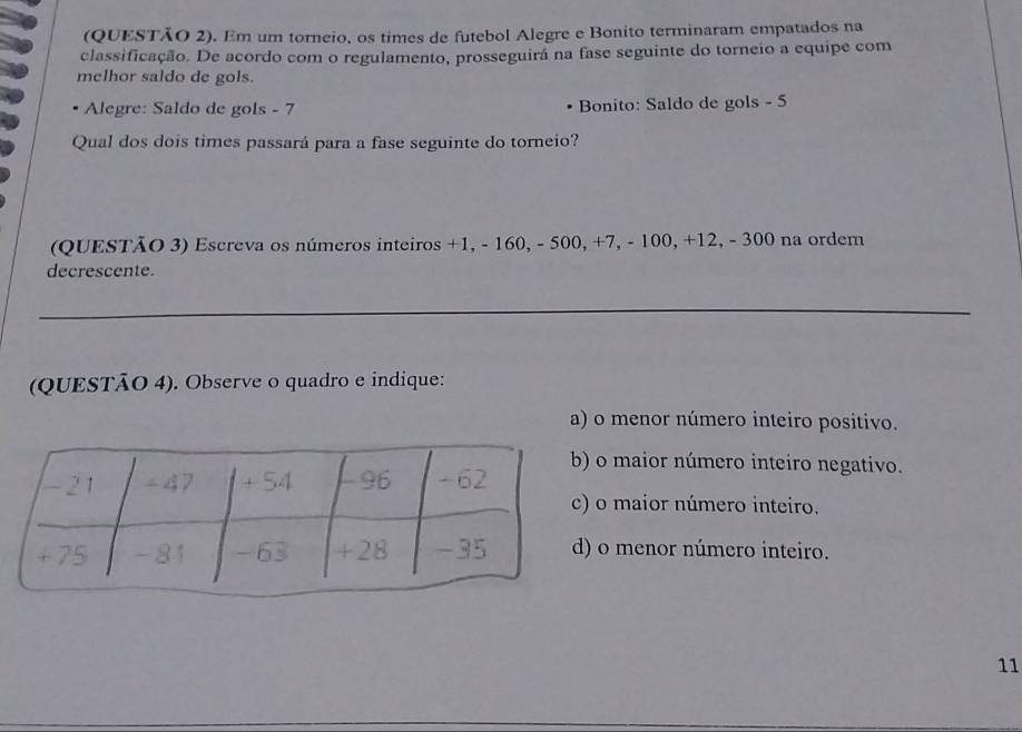(QUESTÃO 2). Em um torneio, os times de futebol Alegre e Bonito terminaram empatados na
classificação. De acordo com o regulamento, prosseguira na fase seguinte do torneio a equipe com
melhor saldo de gols.
Alegre: Saldo de gols - 7 Bonito: Saldo de gols - 5
Qual dos dois times passará para a fase seguinte do torneio?
(QUESTÃO 3) Escreva os números inteiros +1, - 160, - 500, +7, - 100, +12, - 300 na ordem
decrescente.
_
(QUESTÃO 4). Observe o quadro e indique:
a) o menor número inteiro positivo.
maior número inteiro negativo.
maior número inteiro.
o menor número inteiro.
11