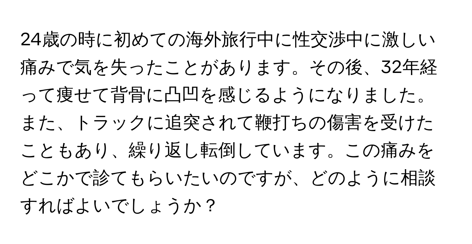 24歳の時に初めての海外旅行中に性交渉中に激しい痛みで気を失ったことがあります。その後、32年経って痩せて背骨に凸凹を感じるようになりました。また、トラックに追突されて鞭打ちの傷害を受けたこともあり、繰り返し転倒しています。この痛みをどこかで診てもらいたいのですが、どのように相談すればよいでしょうか？