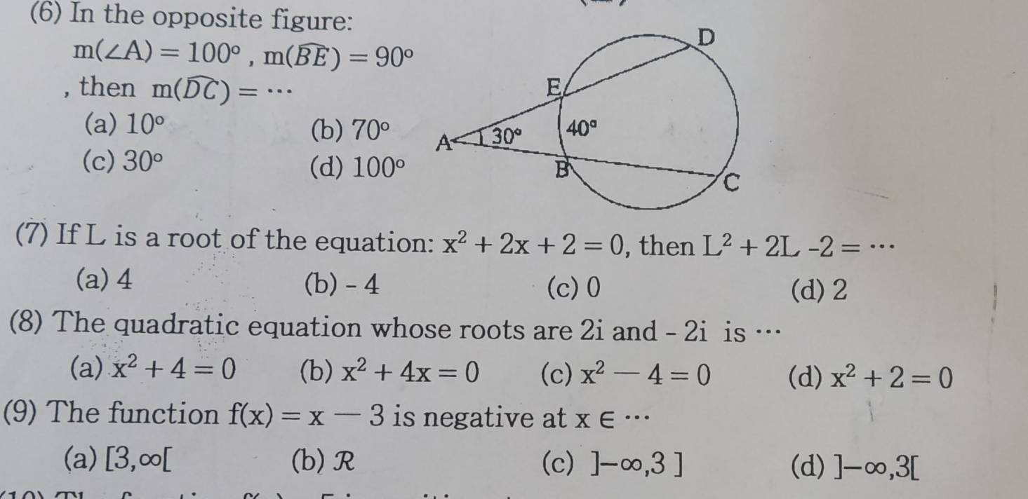 (6) In the opposite figure:
m(∠ A)=100°,m(widehat BE)=90°
, then m(widehat DC)=·s
(a) 10°
(b) 70°
(c) 30° (d) 100°
(7) If L is a root of the equation: x^2+2x+2=0 , then L^2+2L-2=·s
(a) 4 (b) -4 (c)0
(d)2
(8) The quadratic equation whose roots are 2i and - 2i is …
(a) x^2+4=0 (b) x^2+4x=0 (c) x^2-4=0 (d) x^2+2=0
(9) The function f(x)=x-3 is negative at x∈ ·s
(a) [3,∈fty [ (b)R (c) ]-∈fty ,3] (d) ]-∈fty ,3[