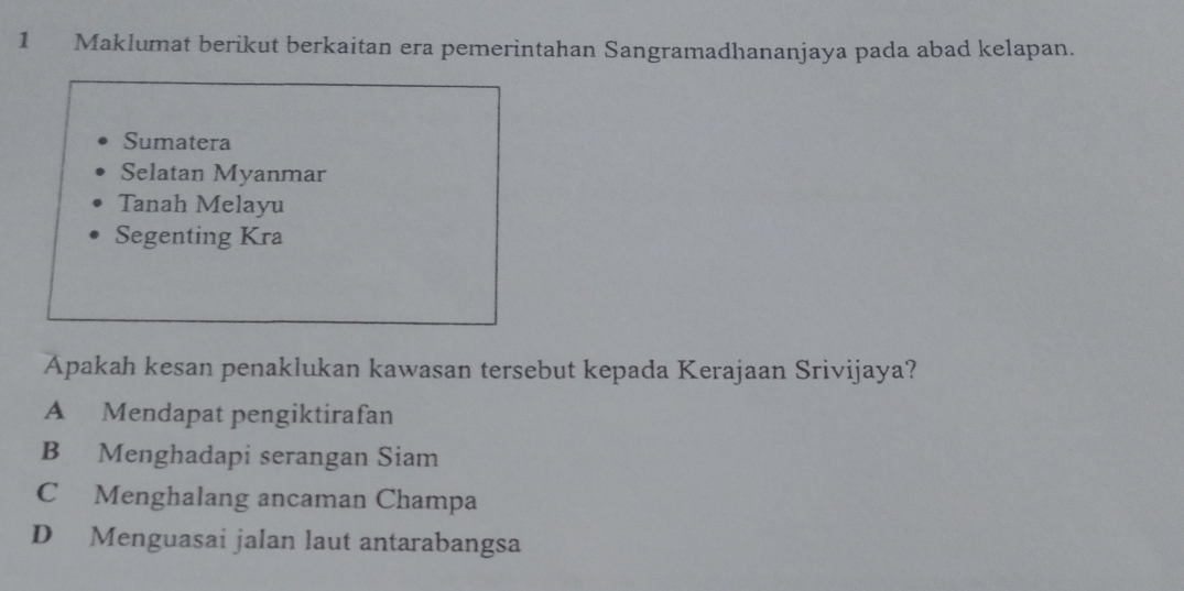 Maklumat berikut berkaitan era pemerintahan Sangramadhananjaya pada abad kelapan.
Sumatera
Selatan Myanmar
Tanah Melayu
Segenting Kra
Apakah kesan penaklukan kawasan tersebut kepada Kerajaan Srivijaya?
A Mendapat pengiktirafan
B Menghadapi serangan Siam
C Menghalang ancaman Champa
D Menguasai jalan laut antarabangsa