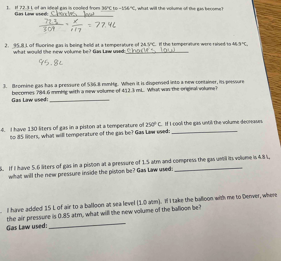 If 72.3 L of an ideal gas is cooled from 36°C to -156°C , what will the volume of the gas become? 
Gas Law used: 
_ 
2. 95.8 L of fluorine gas is being held at a temperature of 24.5°C. If the temperature were raised to 46.9°C, 
what would the new volume be? Gas Law used:_ 
3. Bromine gas has a pressure of 536.8 mmHg. When it is dispensed into a new container, its pressure 
becomes 784.6 mmHg with a new volume of 412.3 mL. What was the original volume? 
Gas Law used:_ 
4. I have 130 liters of gas in a piston at a temperature of 250°C. If I cool the gas until the volume decreases 
to 85 liters, what will temperature of the gas be? Gas Law used:_ 
5. If I have 5.6 liters of gas in a piston at a pressure of 1.5 atm and compress the gas until its volume is 4.8 L, 
what will the new pressure inside the piston be? Gas Law used: 
. I have added 15 L of air to a balloon at sea level (1.0 atm). If I take the balloon with me to Denver, where 
the air pressure is 0.85 atm, what will the new volume of the balloon be? 
Gas Law used: 
_