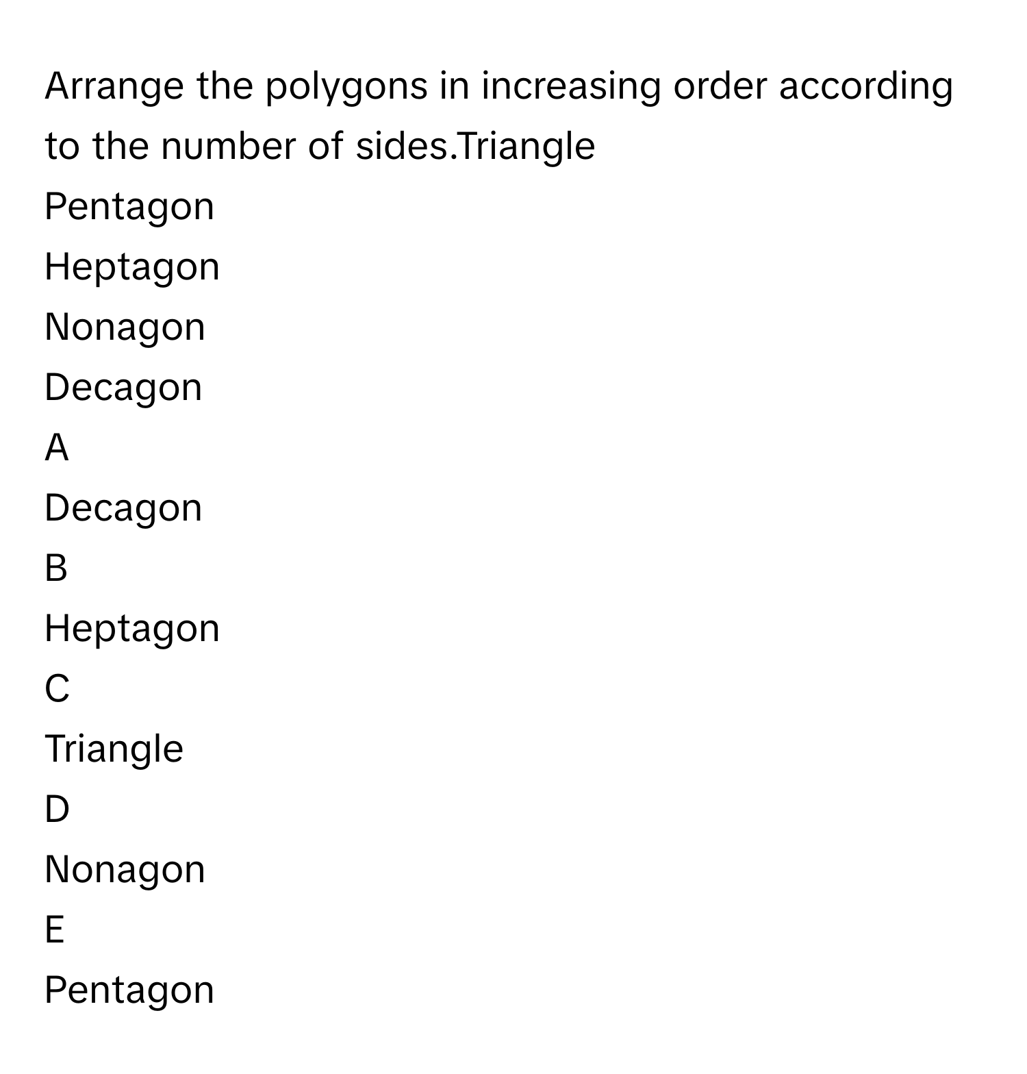 Arrange the polygons in increasing order according to the number of sides.Triangle
Pentagon
Heptagon
Nonagon
Decagon

A  
Decagon 


B  
Heptagon 


C  
Triangle 


D  
Nonagon 


E  
Pentagon