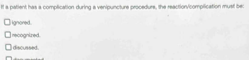 If a patient has a complication during a venipuncture procedure, the reaction/complication must be:
ignored.
recognized.
discussed.