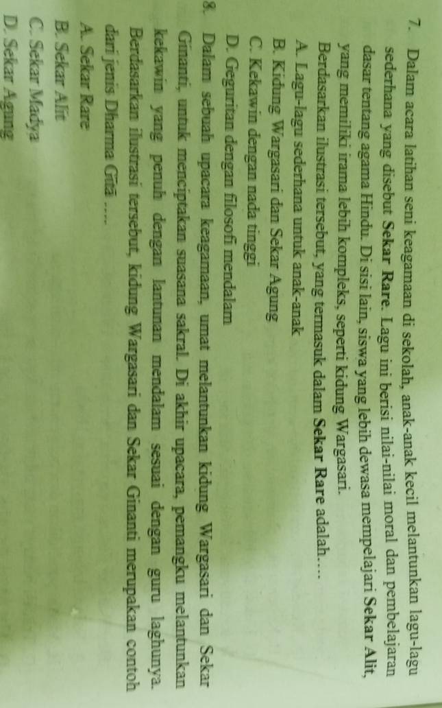 Dalam acara latihan seni keagamaan di sekolah, anak-anak kecil melantunkan lagu-lagu
sederhana yang disebut Sekar Rare. Lagu ini berisi nilai-nilai moral dan pembelajaran
dasar tentang agama Hindu. Di sisi lain, siswa yang lebih dewasa mempelajari Sekar Alit,
yang memiliki irama lebih kompleks, seperti kidung Wargasari.
Berdasarkan ilustrasi tersebut, yang termasuk dalam Sekar Rare adalah…
A. Lagu-lagu sederhana untuk anak-anak
B. Kidung Wargasari dan Sekar Agung
C. Kekawin dengan nada tinggi
D. Geguritan dengan filosofi mendalam
8. Dalam sebuah upacara keagamaan, umat melantunkan kidung Wargasari dan Sekar
Ginanti, untuk menciptakan suasana sakral. Di akhir upacara, pemangku melantunkan
kekawin yang penuh dengan lantunan mendalam sesuai dengan guru laghunya.
Berdasarkan ilustrasi tersebut, kidung Wargasari dan Sekar Ginanti merupakan contoh
dari jenis Dharma Gūā ....
A. Sekar Rare
B. Sekar Alit
C. Sekar Madya
D. Sekar Agung